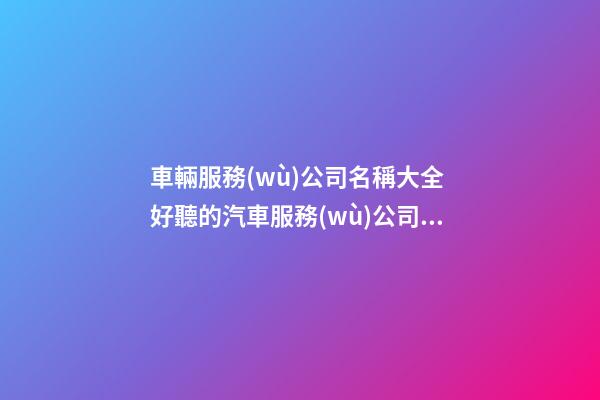 車輛服務(wù)公司名稱大全 好聽的汽車服務(wù)公司名字-名學(xué)網(wǎng)